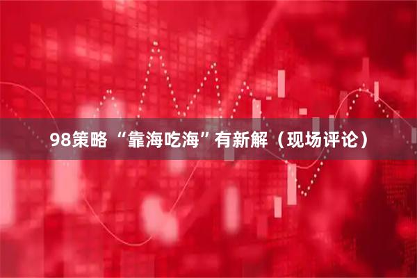 98策略 “靠海吃海”有新解（现场评论）