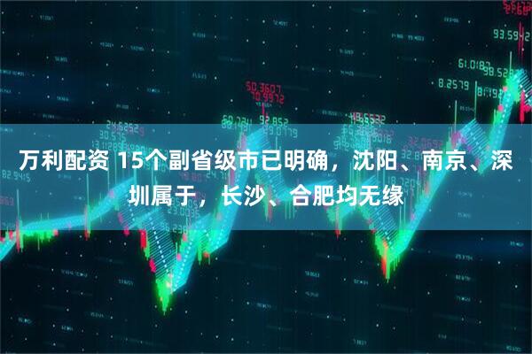 万利配资 15个副省级市已明确，沈阳、南京、深圳属于，长沙、合肥均无缘